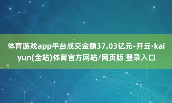 体育游戏app平台成交金额37.03亿元-开云·kaiyun(全站)体育官方网站/网页版 登录入口