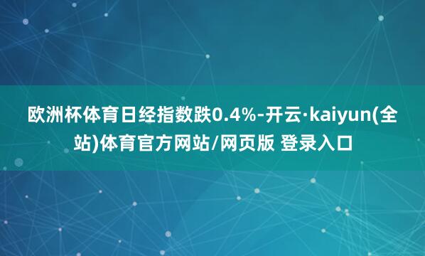 欧洲杯体育日经指数跌0.4%-开云·kaiyun(全站)体育官方网站/网页版 登录入口
