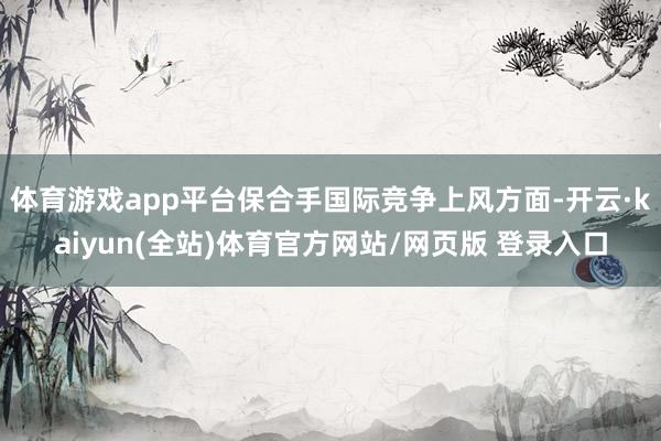 体育游戏app平台保合手国际竞争上风方面-开云·kaiyun(全站)体育官方网站/网页版 登录入口